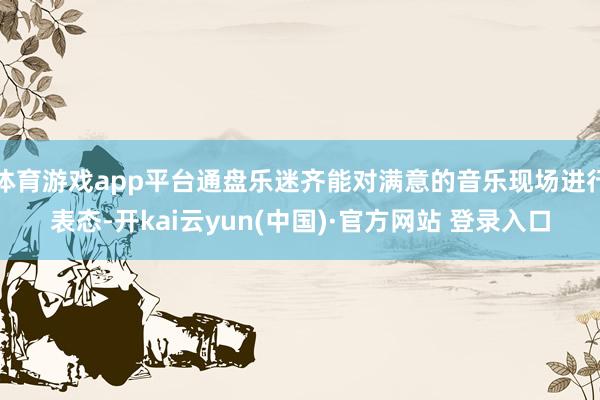 体育游戏app平台通盘乐迷齐能对满意的音乐现场进行表态-开kai云yun(中国)·官方网站 登录入口