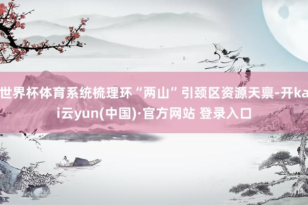 世界杯体育系统梳理环“两山”引颈区资源天禀-开kai云yun(中国)·官方网站 登录入口