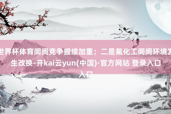 世界杯体育阛阓竞争握续加重；二是氟化工阛阓环境发生改换-开kai云yun(中国)·官方网站 登录入口