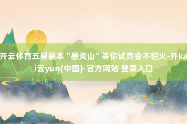 开云体育五星副本“墨炎山”等你试真金不怕火-开kai云yun(中国)·官方网站 登录入口