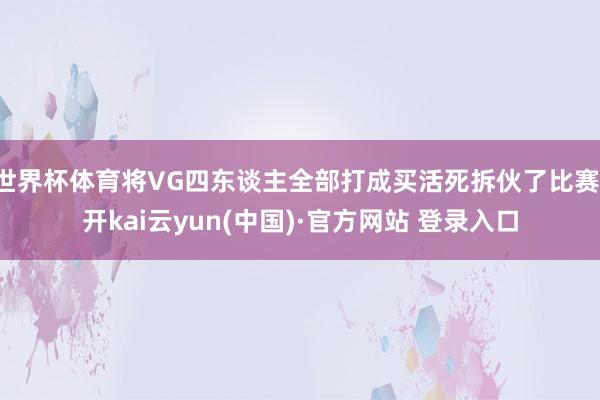 世界杯体育将VG四东谈主全部打成买活死拆伙了比赛-开kai云yun(中国)·官方网站 登录入口