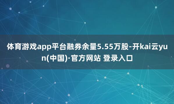 体育游戏app平台融券余量5.55万股-开kai云yun(中国)·官方网站 登录入口