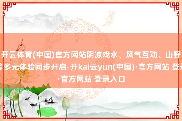 开云体育(中国)官方网站阴凉戏水、风气互动、山野闲静等多元体验同步开启-开kai云yun(中国)·官方网站 登录入口