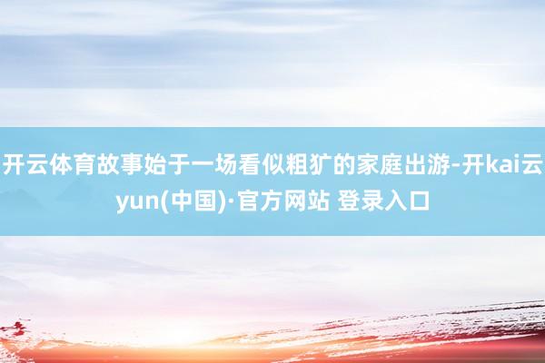 开云体育故事始于一场看似粗犷的家庭出游-开kai云yun(中国)·官方网站 登录入口