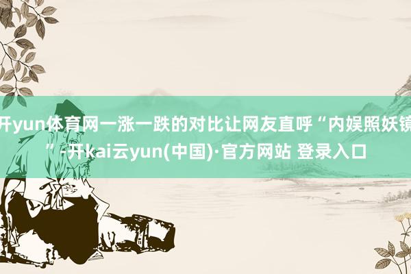 开yun体育网一涨一跌的对比让网友直呼“内娱照妖镜”-开kai云yun(中国)·官方网站 登录入口