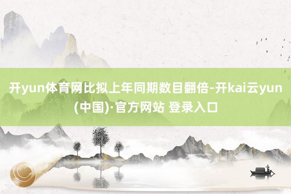 开yun体育网比拟上年同期数目翻倍-开kai云yun(中国)·官方网站 登录入口