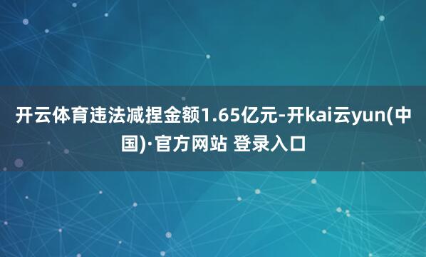 开云体育违法减捏金额1.65亿元-开kai云yun(中国)·官方网站 登录入口