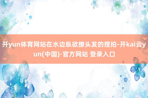 开yun体育网站在水边纵欲撩头发的捏拍-开kai云yun(中国)·官方网站 登录入口