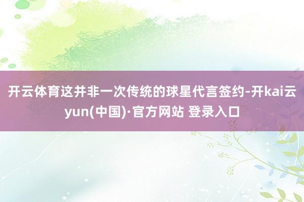 开云体育　　这并非一次传统的球星代言签约-开kai云yun(中国)·官方网站 登录入口