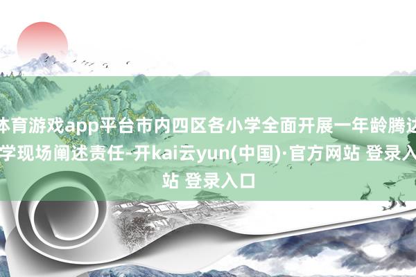 体育游戏app平台市内四区各小学全面开展一年龄腾达入学现场阐述责任-开kai云yun(中国)·官方网站 登录入口