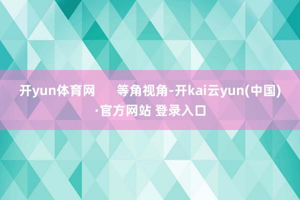 开yun体育网      等角视角-开kai云yun(中国)·官方网站 登录入口