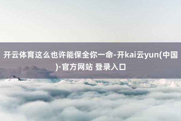 开云体育这么也许能保全你一命-开kai云yun(中国)·官方网站 登录入口
