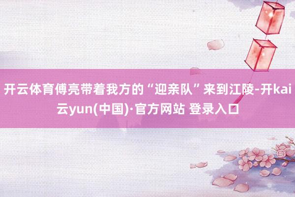 开云体育傅亮带着我方的“迎亲队”来到江陵-开kai云yun(中国)·官方网站 登录入口