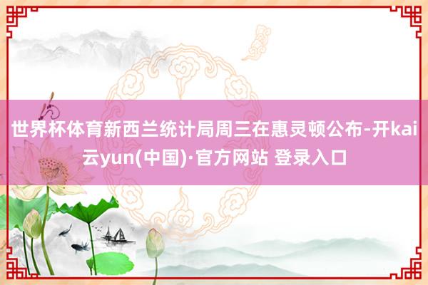 世界杯体育 新西兰统计局周三在惠灵顿公布-开kai云yun(中国)·官方网站 登录入口