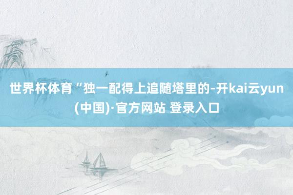 世界杯体育“独一配得上追随塔里的-开kai云yun(中国)·官方网站 登录入口