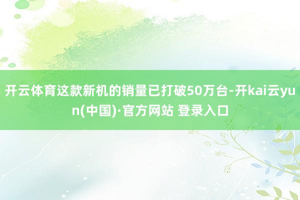 开云体育这款新机的销量已打破50万台-开kai云yun(中国)·官方网站 登录入口