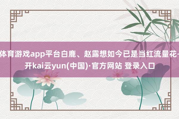 体育游戏app平台白鹿、赵露想如今已是当红流量花-开kai云yun(中国)·官方网站 登录入口