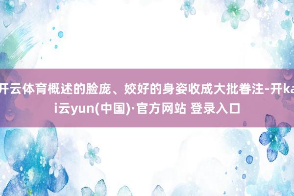 开云体育概述的脸庞、姣好的身姿收成大批眷注-开kai云yun(中国)·官方网站 登录入口