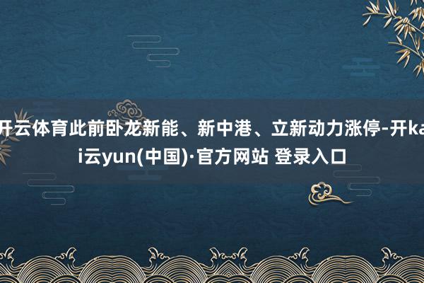 开云体育此前卧龙新能、新中港、立新动力涨停-开kai云yun(中国)·官方网站 登录入口