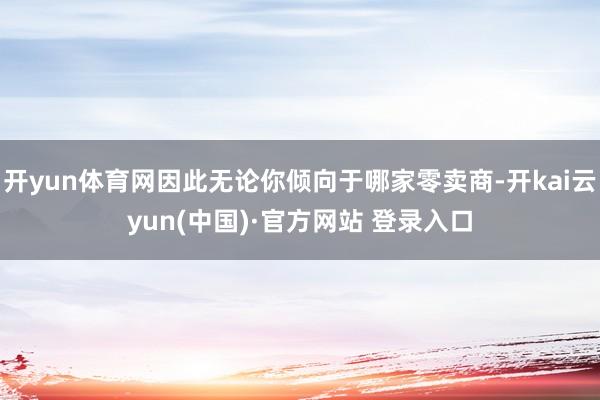 开yun体育网因此无论你倾向于哪家零卖商-开kai云yun(中国)·官方网站 登录入口