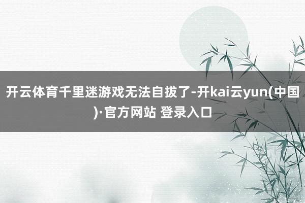 开云体育千里迷游戏无法自拔了-开kai云yun(中国)·官方网站 登录入口