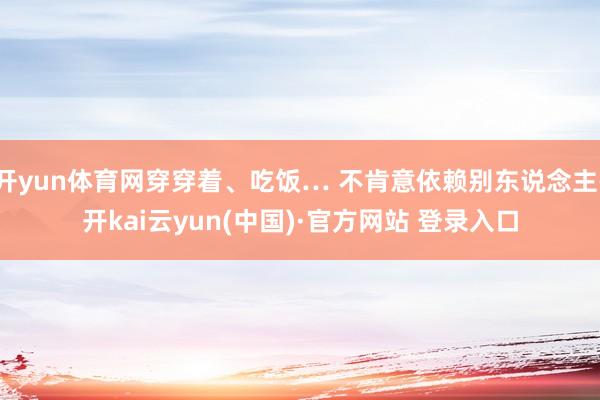 开yun体育网穿穿着、吃饭… 不肯意依赖别东说念主-开kai云yun(中国)·官方网站 登录入口