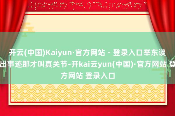 开云(中国)Kaiyun·官方网站 - 登录入口举东谈主颖慧出事迹那才叫真关节-开kai云yun(中国)·官方网站 登录入口