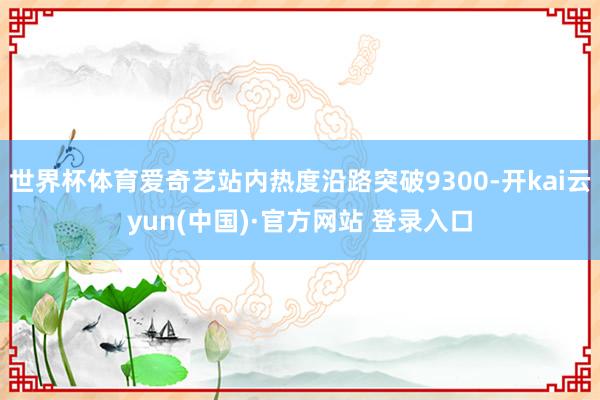 世界杯体育爱奇艺站内热度沿路突破9300-开kai云yun(中国)·官方网站 登录入口