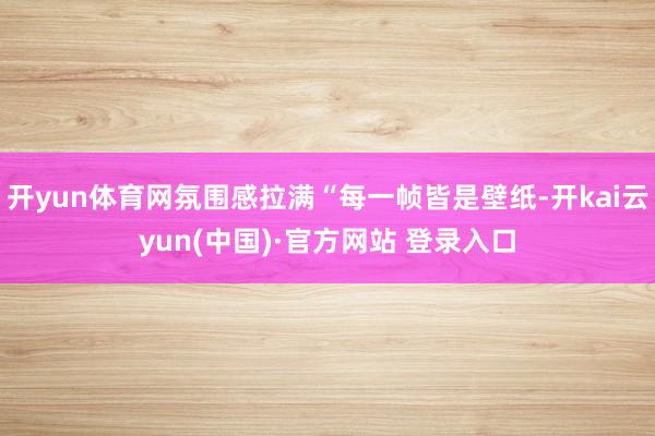 开yun体育网氛围感拉满“每一帧皆是壁纸-开kai云yun(中国)·官方网站 登录入口