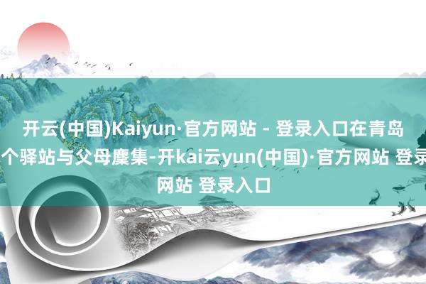 开云(中国)Kaiyun·官方网站 - 登录入口在青岛市17个驿站与父母麇集-开kai云yun(中国)·官方网站 登录入口