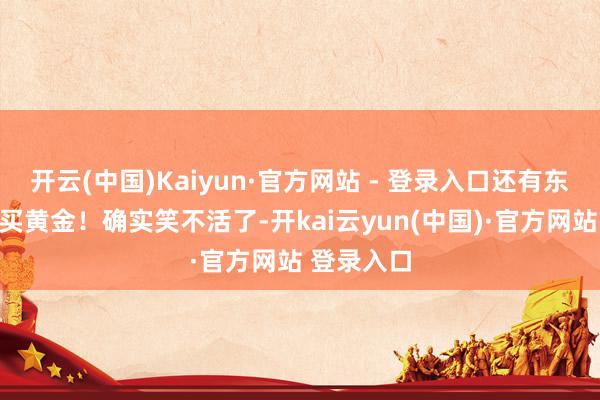 开云(中国)Kaiyun·官方网站 - 登录入口还有东说念主说买黄金！确实笑不活了-开kai云yun(中国)·官方网站 登录入口