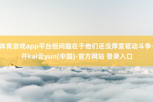体育游戏app平台但问题在于他们还没厚爱驱动斗争-开kai云yun(中国)·官方网站 登录入口