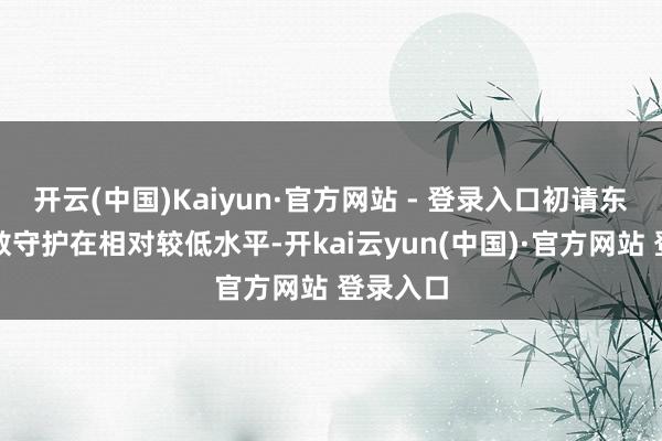 开云(中国)Kaiyun·官方网站 - 登录入口初请东说念主数守护在相对较低水平-开kai云yun(中国)·官方网站 登录入口