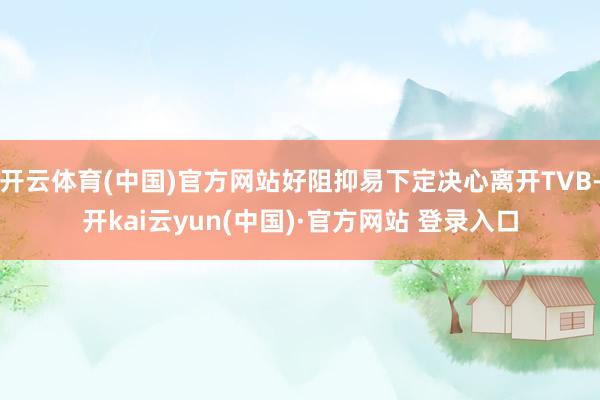 开云体育(中国)官方网站好阻抑易下定决心离开TVB-开kai云yun(中国)·官方网站 登录入口