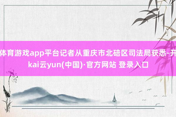 体育游戏app平台记者从重庆市北碚区司法局获悉-开kai云yun(中国)·官方网站 登录入口