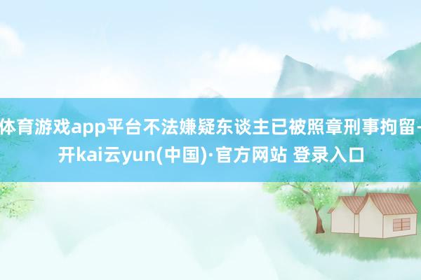 体育游戏app平台不法嫌疑东谈主已被照章刑事拘留-开kai云yun(中国)·官方网站 登录入口
