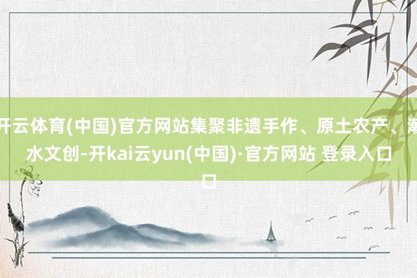 开云体育(中国)官方网站集聚非遗手作、原土农产、潮水文创-开kai云yun(中国)·官方网站 登录入口