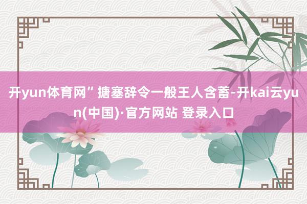 开yun体育网”搪塞辞令一般王人含蓄-开kai云yun(中国)·官方网站 登录入口