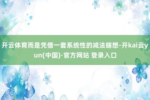开云体育而是凭借一套系统性的减法瞎想-开kai云yun(中国)·官方网站 登录入口