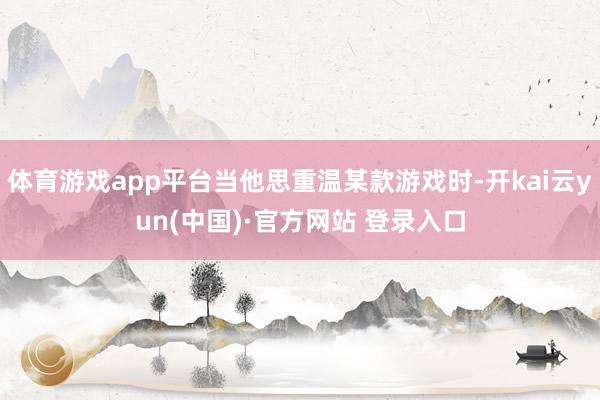 体育游戏app平台当他思重温某款游戏时-开kai云yun(中国)·官方网站 登录入口