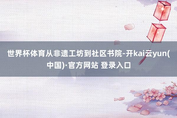 世界杯体育从非遗工坊到社区书院-开kai云yun(中国)·官方网站 登录入口