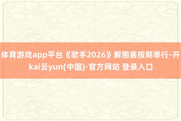 体育游戏app平台《歌手2026》解围赛按期举行-开kai云yun(中国)·官方网站 登录入口