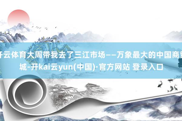 开云体育大周带我去了三江市场——万象最大的中国商贸城-开kai云yun(中国)·官方网站 登录入口