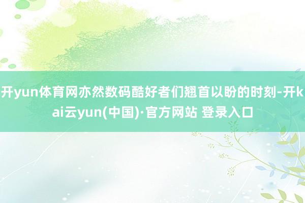 开yun体育网亦然数码酷好者们翘首以盼的时刻-开kai云yun(中国)·官方网站 登录入口