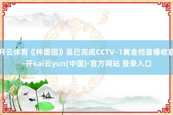 开云体育《种墨园》虽已完成CCTV-1黄金档首播收官-开kai云yun(中国)·官方网站 登录入口