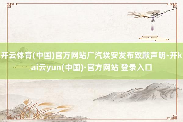 开云体育(中国)官方网站广汽埃安发布致歉声明-开kai云yun(中国)·官方网站 登录入口