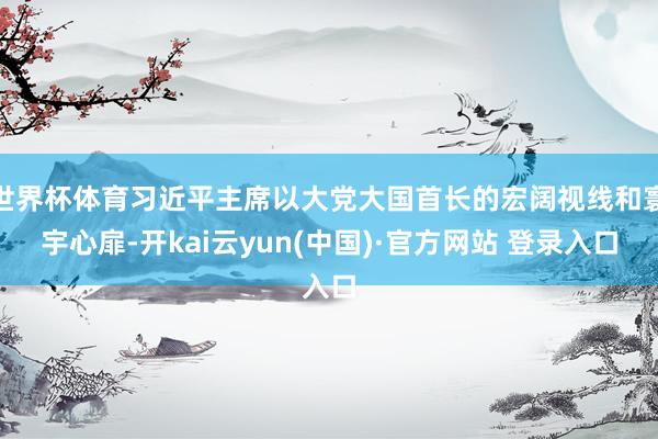 世界杯体育习近平主席以大党大国首长的宏阔视线和寰宇心扉-开kai云yun(中国)·官方网站 登录入口