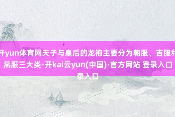 开yun体育网天子与皇后的龙袍主要分为朝服、吉服和燕服三大类-开kai云yun(中国)·官方网站 登录入口