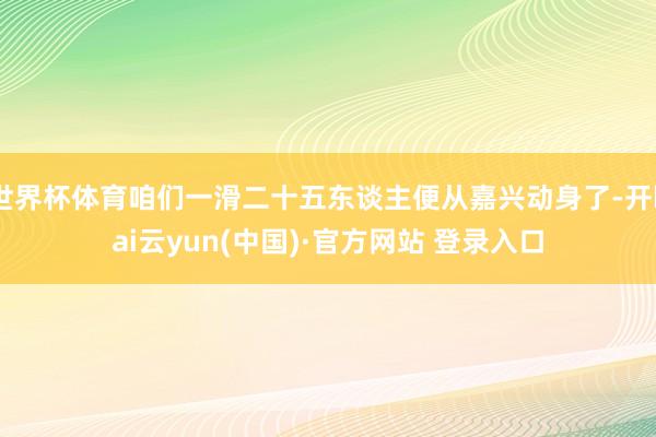 世界杯体育咱们一滑二十五东谈主便从嘉兴动身了-开kai云yun(中国)·官方网站 登录入口
