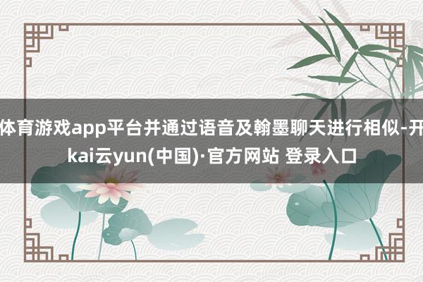 体育游戏app平台并通过语音及翰墨聊天进行相似-开kai云yun(中国)·官方网站 登录入口